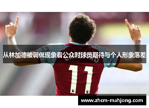 从林加德被调侃现象看公众对球员期待与个人形象落差 从林加德被调侃现象看公众对球员期待与个人形象落差