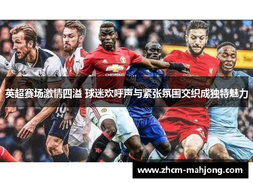 英超赛场激情四溢 球迷欢呼声与紧张氛围交织成独特魅力