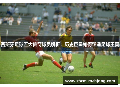 西班牙足球五大传奇球员解析：历史巨星如何塑造足球王国