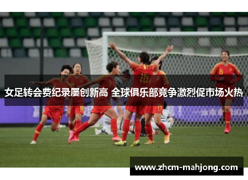 女足转会费纪录屡创新高 全球俱乐部竞争激烈促市场火热