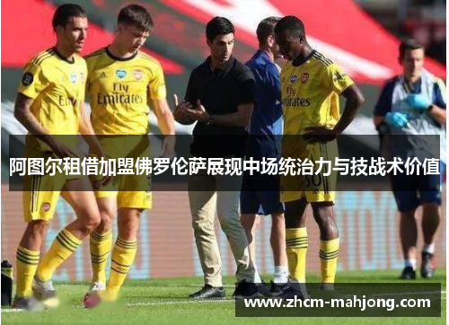 阿图尔租借加盟佛罗伦萨展现中场统治力与技战术价值 阿图尔租借加盟佛罗伦萨展现中场统治力与技战术价值